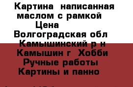 Картина ,написанная маслом с рамкой. › Цена ­ 5 000 - Волгоградская обл., Камышинский р-н, Камышин г. Хобби. Ручные работы » Картины и панно   
